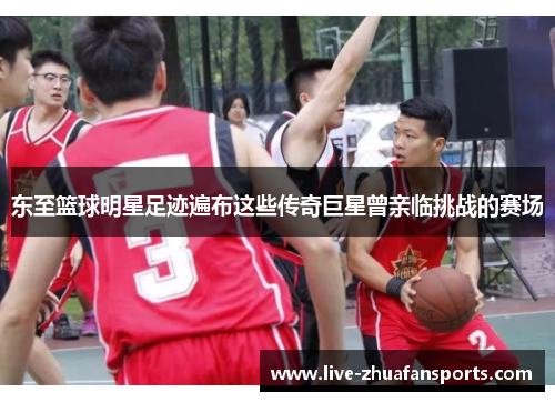东至篮球明星足迹遍布这些传奇巨星曾亲临挑战的赛场