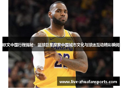 欧文中国行程揭秘：篮球巨星探索中国城市文化与球迷互动精彩瞬间