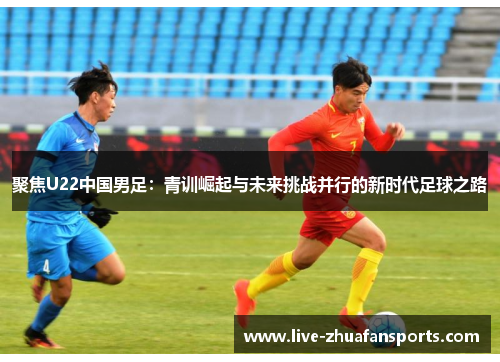 聚焦U22中国男足：青训崛起与未来挑战并行的新时代足球之路